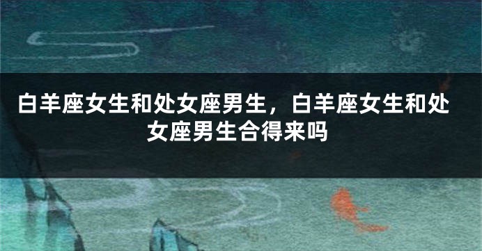 白羊座女生和处女座男生，白羊座女生和处女座男生合得来吗