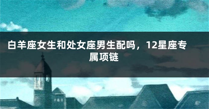 白羊座女生和处女座男生配吗，12星座专属项链