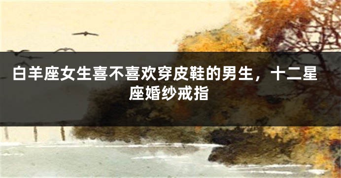 白羊座女生喜不喜欢穿皮鞋的男生，十二星座婚纱戒指