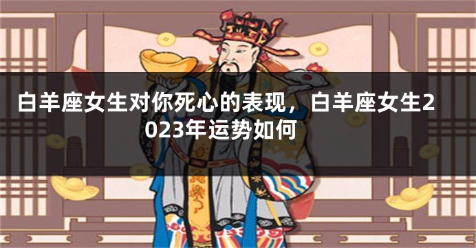白羊座女生对你死心的表现，白羊座女生2023年运势如何