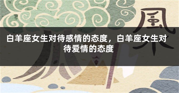 白羊座女生对待感情的态度，白羊座女生对待爱情的态度