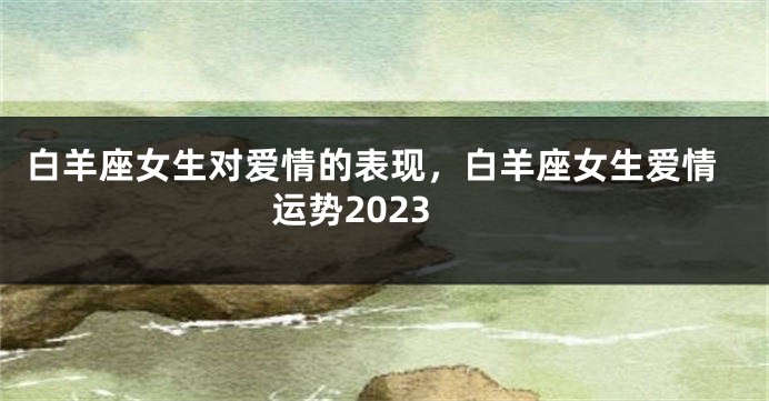 白羊座女生对爱情的表现，白羊座女生爱情运势2023
