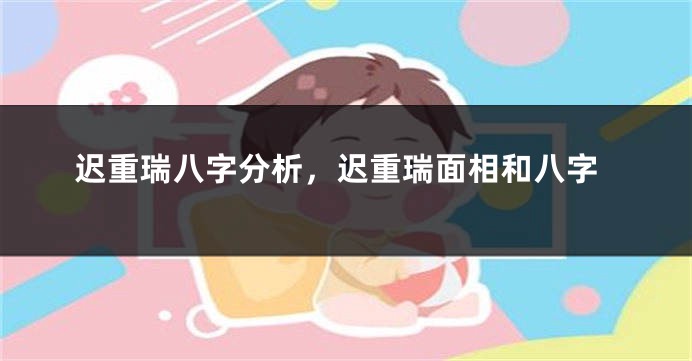 迟重瑞八字分析，迟重瑞面相和八字