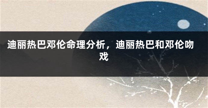 迪丽热巴邓伦命理分析，迪丽热巴和邓伦吻戏