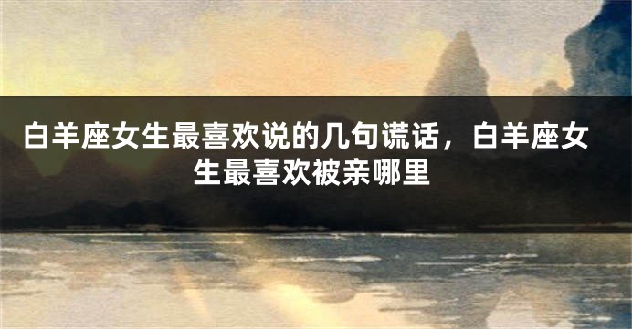 白羊座女生最喜欢说的几句谎话，白羊座女生最喜欢被亲哪里