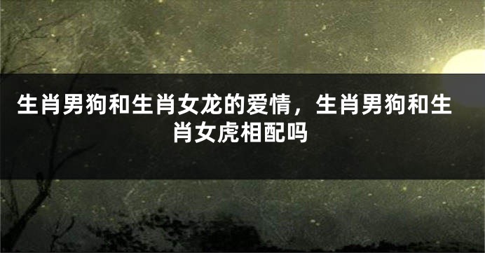 生肖男狗和生肖女龙的爱情，生肖男狗和生肖女虎相配吗
