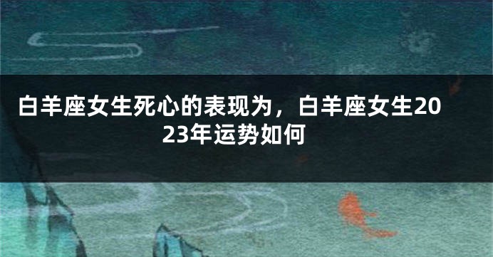 白羊座女生死心的表现为，白羊座女生2023年运势如何