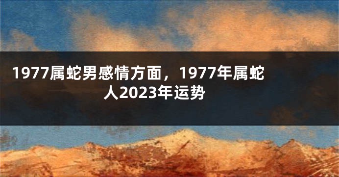 1977属蛇男感情方面，1977年属蛇人2023年运势