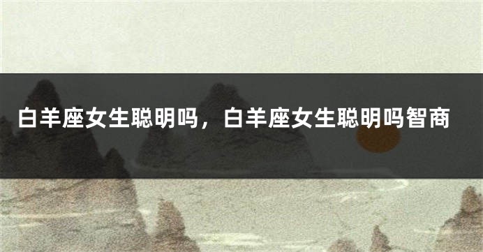 白羊座女生聪明吗，白羊座女生聪明吗智商