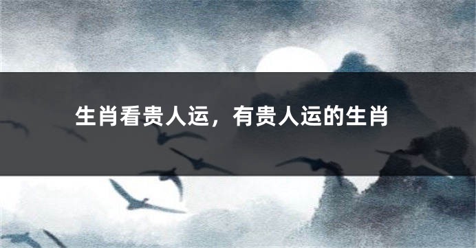 生肖看贵人运，有贵人运的生肖