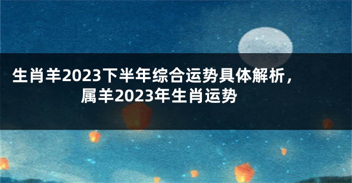 生肖羊2023下半年综合运势具体解析，属羊2023年生肖运势