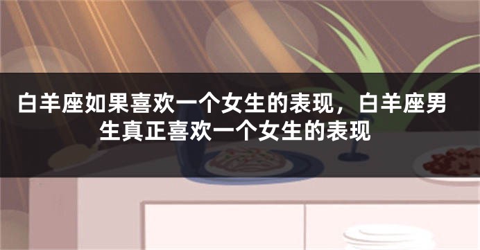 白羊座如果喜欢一个女生的表现，白羊座男生真正喜欢一个女生的表现