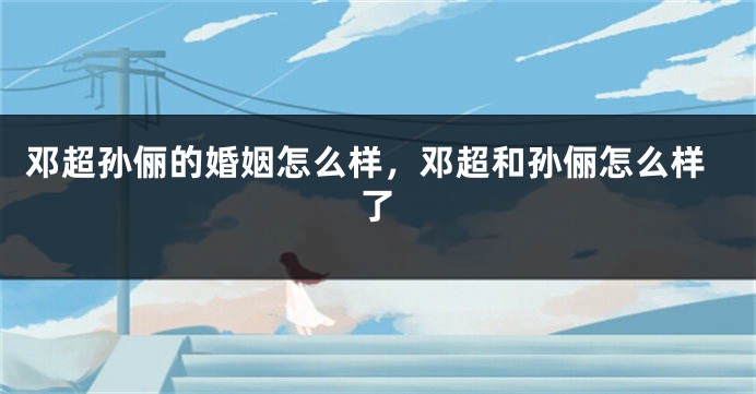邓超孙俪的婚姻怎么样，邓超和孙俪怎么样了