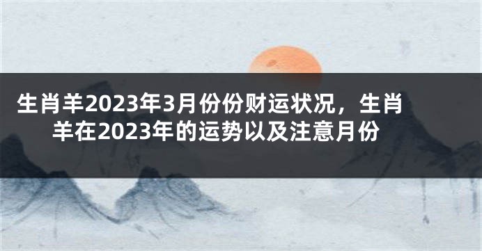 生肖羊2023年3月份份财运状况，生肖羊在2023年的运势以及注意月份