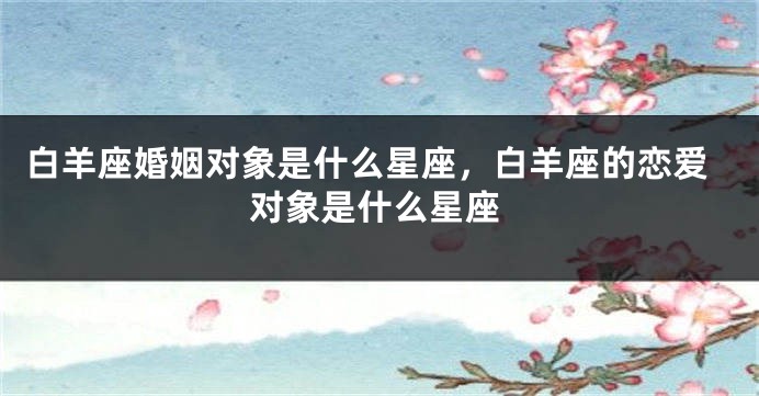 白羊座婚姻对象是什么星座，白羊座的恋爱对象是什么星座