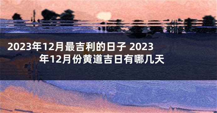 2023年12月最吉利的日子 2023年12月份黄道吉日有哪几天