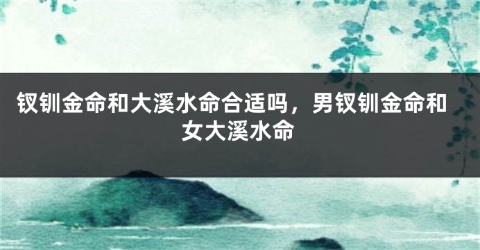 钗钏金命和大溪水命合适吗，男钗钏金命和女大溪水命