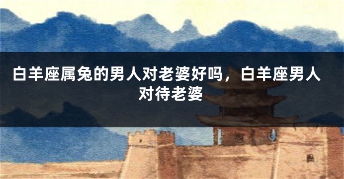 白羊座属兔的男人对老婆好吗，白羊座男人对待老婆