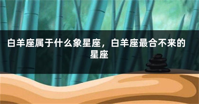 白羊座属于什么象星座，白羊座最合不来的星座