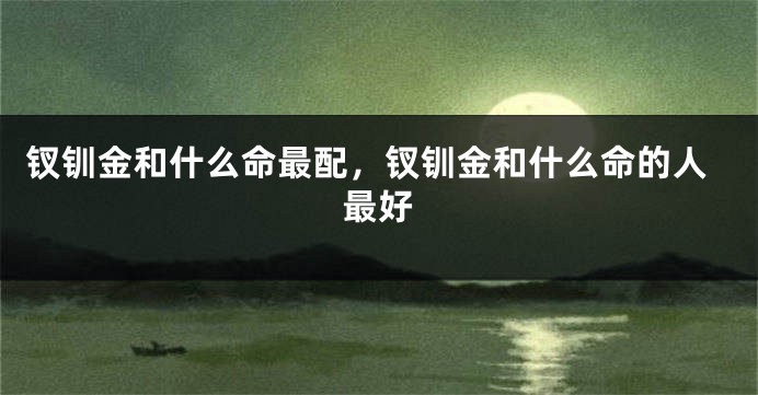 钗钏金和什么命最配，钗钏金和什么命的人最好