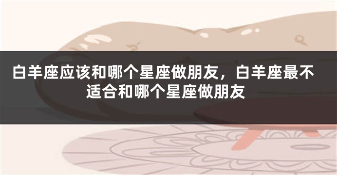 白羊座应该和哪个星座做朋友，白羊座最不适合和哪个星座做朋友