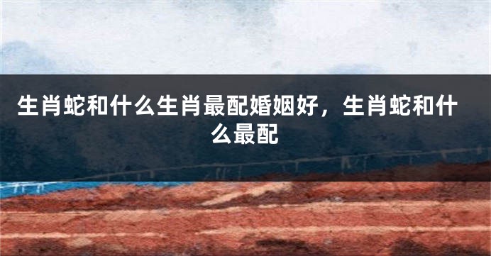 生肖蛇和什么生肖最配婚姻好，生肖蛇和什么最配