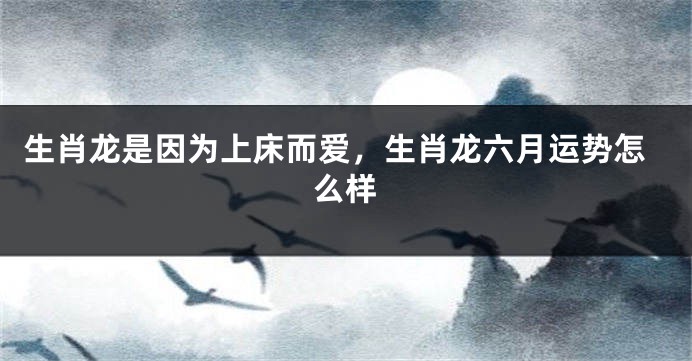 生肖龙是因为上床而爱，生肖龙六月运势怎么样