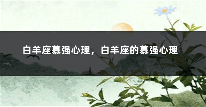 白羊座慕强心理，白羊座的慕强心理