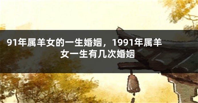 91年属羊女的一生婚姻，1991年属羊女一生有几次婚姻