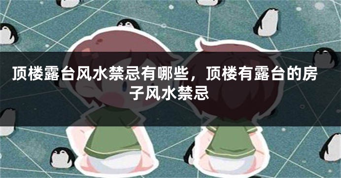 顶楼露台风水禁忌有哪些，顶楼有露台的房子风水禁忌