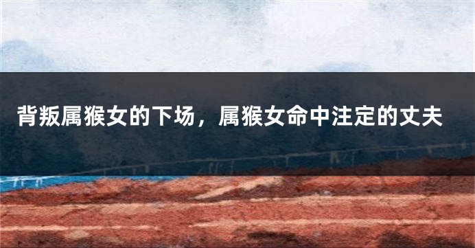 背叛属猴女的下场，属猴女命中注定的丈夫