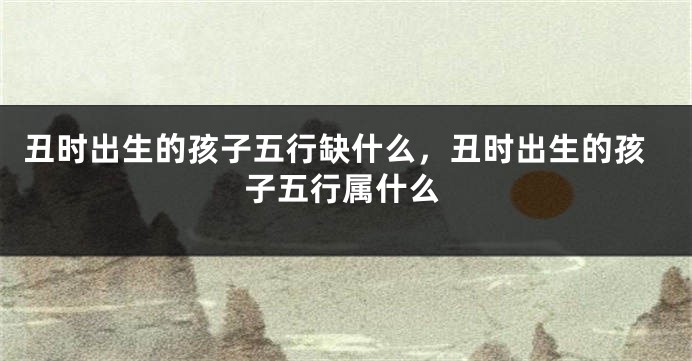 丑时出生的孩子五行缺什么，丑时出生的孩子五行属什么
