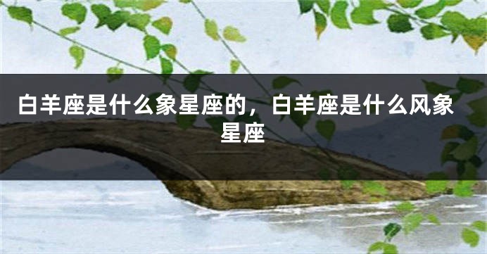白羊座是什么象星座的，白羊座是什么风象星座