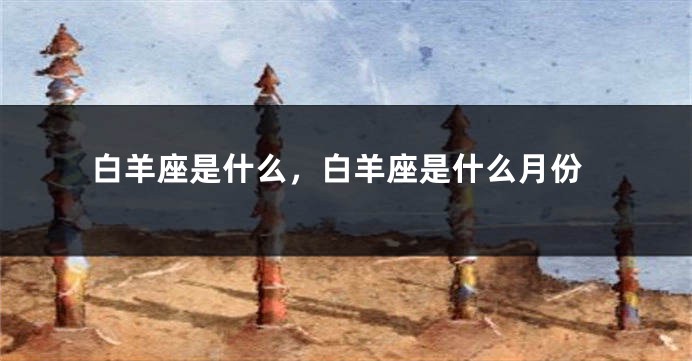 白羊座是什么，白羊座是什么月份