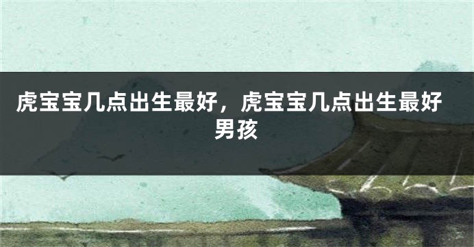 虎宝宝几点出生最好，虎宝宝几点出生最好男孩