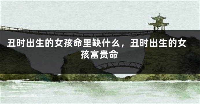 丑时出生的女孩命里缺什么，丑时出生的女孩富贵命