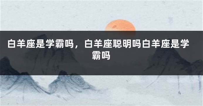 白羊座是学霸吗，白羊座聪明吗白羊座是学霸吗