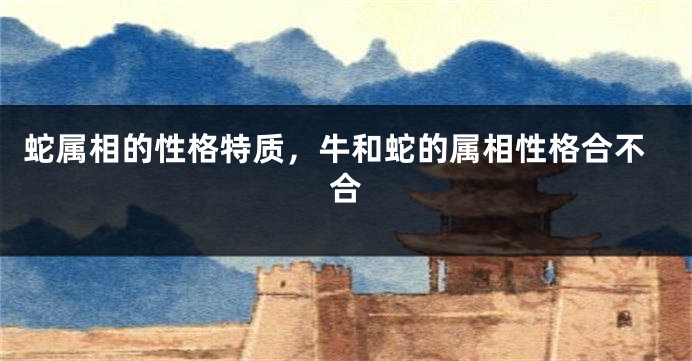 蛇属相的性格特质，牛和蛇的属相性格合不合