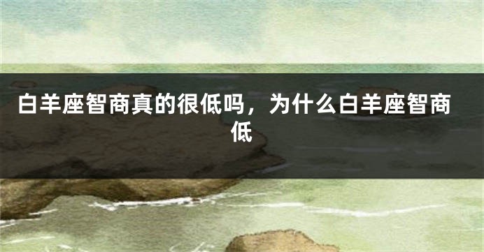 白羊座智商真的很低吗，为什么白羊座智商低