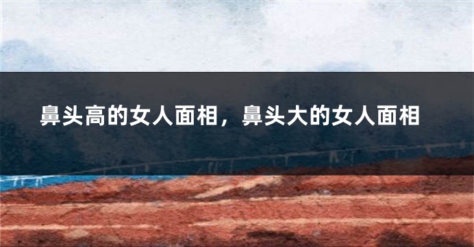 鼻头高的女人面相，鼻头大的女人面相
