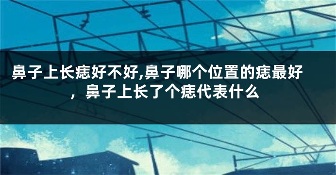 鼻子上长痣好不好,鼻子哪个位置的痣最好，鼻子上长了个痣代表什么
