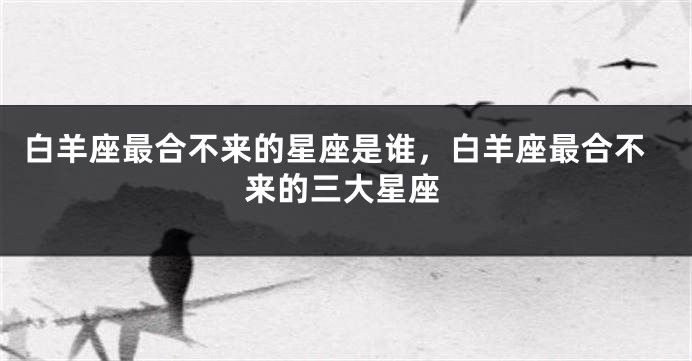 白羊座最合不来的星座是谁，白羊座最合不来的三大星座