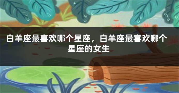 白羊座最喜欢哪个星座，白羊座最喜欢哪个星座的女生