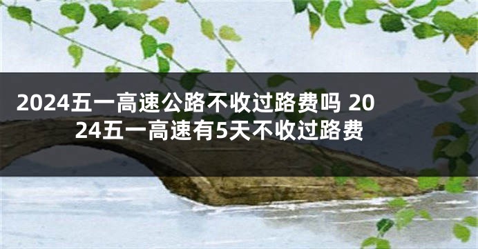 2024五一高速公路不收过路费吗 2024五一高速有5天不收过路费