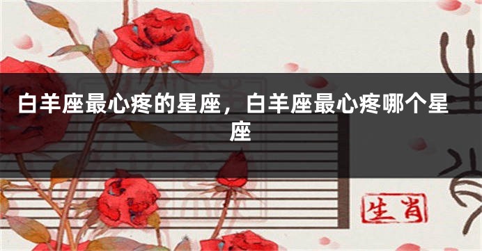 白羊座最心疼的星座，白羊座最心疼哪个星座