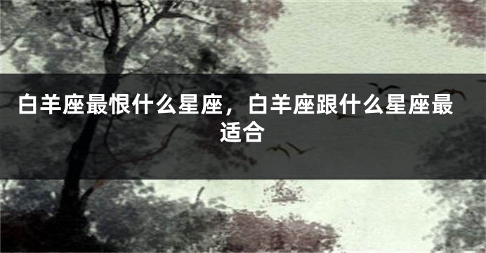 白羊座最恨什么星座，白羊座跟什么星座最适合