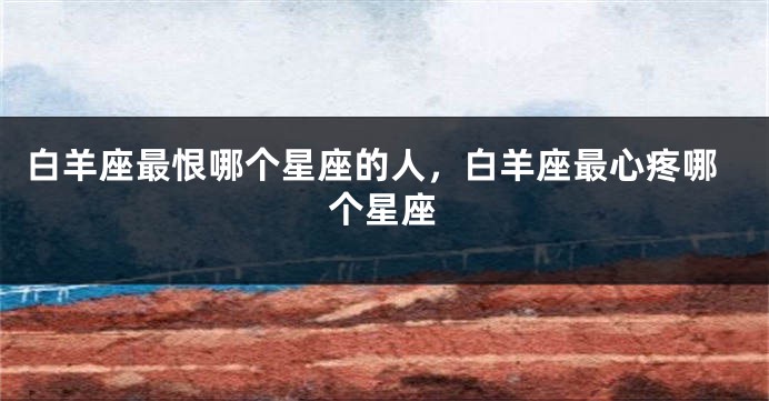 白羊座最恨哪个星座的人，白羊座最心疼哪个星座