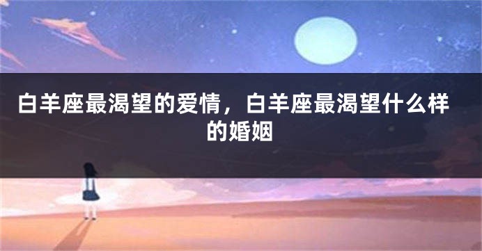 白羊座最渴望的爱情，白羊座最渴望什么样的婚姻