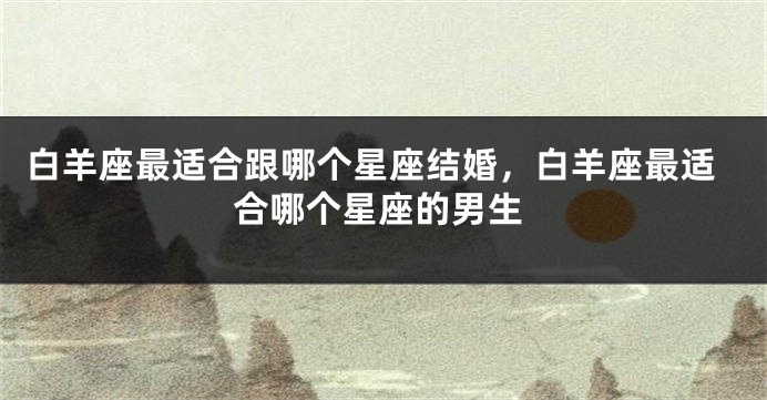白羊座最适合跟哪个星座结婚，白羊座最适合哪个星座的男生