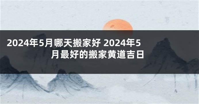 2024年5月哪天搬家好 2024年5月最好的搬家黄道吉日